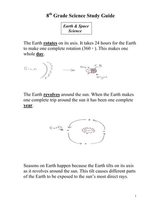 8th Grade Science Study Guide
Earth & Space
Science

The Earth rotates on its axis. It takes 24 hours for the Earth
to make one complete rotation (360 ◦ ). This makes one
whole day.

The Earth revolves around the sun. When the Earth makes
one complete trip around the sun it has been one complete
year.

Seasons on Earth happen because the Earth tilts on its axis
as it revolves around the sun. This tilt causes different parts
of the Earth to be exposed to the sun’s most direct rays.

1

 