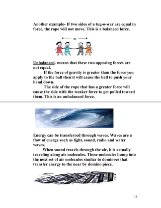 Another example- If two sides of a tug-o-war are equal in
force, the rope will not move. This is a balanced force.

=

Unbalanced- means that these two opposing forces are
not equal.
If the force of gravity is greater than the force you
apply to the ball then it will cause the ball to push your
hand down.
The side of the rope that has a greater force will
cause the side with the weaker force to get pulled toward
them. This is an unbalanced force.

Energy can be transferred through waves. Waves are a
flow of energy such as light, sound, radio and water
waves.
When sound travels through the air, it is actually
traveling along air molecules. These molecules bump into
the next set of air molecules similar to dominoes that
transfer energy to the near by domino piece.

15

 