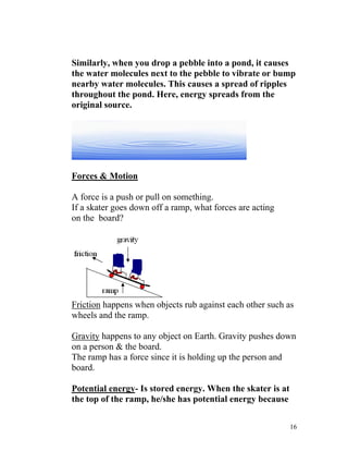Similarly, when you drop a pebble into a pond, it causes
the water molecules next to the pebble to vibrate or bump
nearby water molecules. This causes a spread of ripples
throughout the pond. Here, energy spreads from the
original source.

Forces & Motion
A force is a push or pull on something.
If a skater goes down off a ramp, what forces are acting
on the board?

Friction happens when objects rub against each other such as
wheels and the ramp.
Gravity happens to any object on Earth. Gravity pushes down
on a person & the board.
The ramp has a force since it is holding up the person and
board.
Potential energy- Is stored energy. When the skater is at
the top of the ramp, he/she has potential energy because
16

 