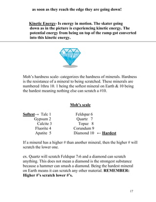 as soon as they reach the edge they are going down!
Kinetic Energy- Is energy in motion. The skater going
down as in the picture is experiencing kinetic energy. The
potential energy from being on top of the ramp got converted
into this kinetic energy.

Moh’s hardness scale- categorizes the hardness of minerals. Hardness
is the resistance of a mineral to being scratched. These minerals are
numbered 1thru 10. 1 being the softest mineral on Earth & 10 being
the hardest meaning nothing else can scratch a #10.
Moh’s scale
Softest→ Talc 1
Gypsum 2
Calcite 3
Fluorite 4
Apatite 5

Feldspar 6
Quartz 7
Topaz 8
Corundum 9
Diamond 10 ← Hardest

If a mineral has a higher # than another mineral, then the higher # will
scratch the lower one.
ex. Quartz will scratch Feldspar 7›6 and a diamond can scratch
anything. This does not mean a diamond is the strongest substance
because a hammer can smash a diamond. Being the hardest mineral
on Earth means it can scratch any other material. REMEMBER:
Higher #’s scratch lower #’s.

17

 