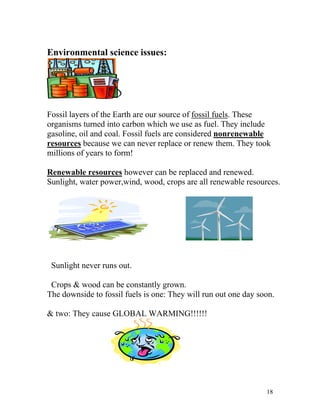 Environmental science issues:

Fossil layers of the Earth are our source of fossil fuels. These
organisms turned into carbon which we use as fuel. They include
gasoline, oil and coal. Fossil fuels are considered nonrenewable
resources because we can never replace or renew them. They took
millions of years to form!
Renewable resources however can be replaced and renewed.
Sunlight, water power,wind, wood, crops are all renewable resources.

Sunlight never runs out.
Crops & wood can be constantly grown.
The downside to fossil fuels is one: They will run out one day soon.
& two: They cause GLOBAL WARMING!!!!!!

18

 