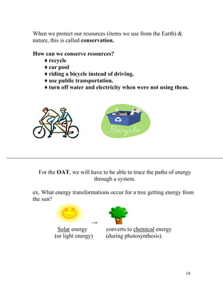 When we protect our resources (items we use from the Earth) &
nature, this is called conservation.
How can we conserve resources?
♦ recycle
♦ car pool
♦ riding a bicycle instead of driving.
♦ use public transportation.
♦ turn off water and electricity when were not using them.

For the OAT, we will have to be able to trace the paths of energy
through a system.
ex. What energy transformations occur for a tree getting energy from
the sun?

→
Solar energy
(or light energy)

converts to chemical energy
(during photosynthesis).

19

 