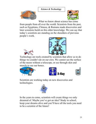 Science & Technology

What we know about science has come
from people from all over the world. Scientists from the past,
such as Egyptians, Chinese, & Romans made discoveries and
later scientists build on this older knowledge. We can say that
today’s scientists are standing on the shoulders of previous
people’s work.

Technology are tools created by scientists that allow us to do
things we couldn’t do on our own. We cannot see the surface
of the moon without a telescope, or see through skin and
muscle to see our bones.

Scientists are working today on new discoveries and
technologies.

In the years to come, scientists will create things we only
dreamed of. Maybe you’ve got an idea? Study in school,
keep your dreams alive and you’ll have all the tools you need
to be a scientist of the future!

25

 