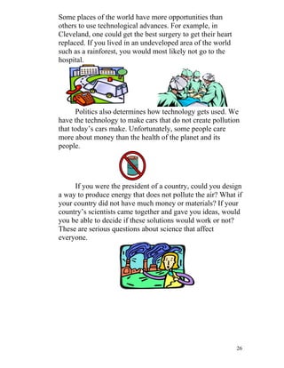 Some places of the world have more opportunities than
others to use technological advances. For example, in
Cleveland, one could get the best surgery to get their heart
replaced. If you lived in an undeveloped area of the world
such as a rainforest, you would most likely not go to the
hospital.

Politics also determines how technology gets used. We
have the technology to make cars that do not create pollution
that today’s cars make. Unfortunately, some people care
more about money than the health of the planet and its
people.

If you were the president of a country, could you design
a way to produce energy that does not pollute the air? What if
your country did not have much money or materials? If your
country’s scientists came together and gave you ideas, would
you be able to decide if these solutions would work or not?
These are serious questions about science that affect
everyone.

26

 