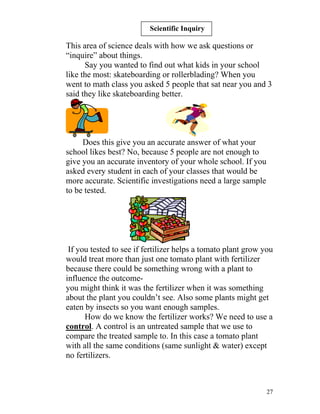 Scientific Inquiry

This area of science deals with how we ask questions or
“inquire” about things.
Say you wanted to find out what kids in your school
like the most: skateboarding or rollerblading? When you
went to math class you asked 5 people that sat near you and 3
said they like skateboarding better.

Does this give you an accurate answer of what your
school likes best? No, because 5 people are not enough to
give you an accurate inventory of your whole school. If you
asked every student in each of your classes that would be
more accurate. Scientific investigations need a large sample
to be tested.

If you tested to see if fertilizer helps a tomato plant grow you
would treat more than just one tomato plant with fertilizer
because there could be something wrong with a plant to
influence the outcomeyou might think it was the fertilizer when it was something
about the plant you couldn’t see. Also some plants might get
eaten by insects so you want enough samples.
How do we know the fertilizer works? We need to use a
control. A control is an untreated sample that we use to
compare the treated sample to. In this case a tomato plant
with all the same conditions (same sunlight & water) except
no fertilizers.

27

 