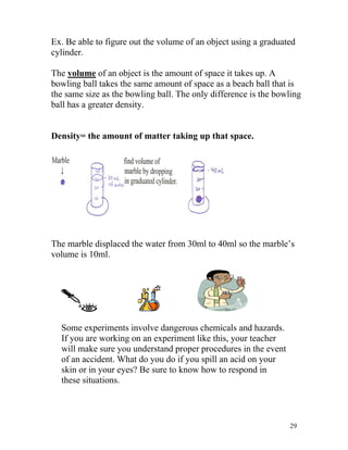 Ex. Be able to figure out the volume of an object using a graduated
cylinder.
The volume of an object is the amount of space it takes up. A
bowling ball takes the same amount of space as a beach ball that is
the same size as the bowling ball. The only difference is the bowling
ball has a greater density.
Density= the amount of matter taking up that space.

The marble displaced the water from 30ml to 40ml so the marble’s
volume is 10ml.

Some experiments involve dangerous chemicals and hazards.
If you are working on an experiment like this, your teacher
will make sure you understand proper procedures in the event
of an accident. What do you do if you spill an acid on your
skin or in your eyes? Be sure to know how to respond in
these situations.

29

 