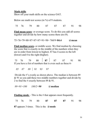 Math skills
Show off your math skills on the science OAT.
Below are math test scores (in %) of 9 students.
75

76

79

80

87

87

87

91

98

Find mean score- or average score. To do this you add all scores
together and divide by how many scores there are (9).
mean

75+76+79+80+87+87+87+91+98= 760/9=84.4

Find median score- or middle score. We find median by choosing
the score that is exactly in the middle of the numbers when they
are in order from lowest to highest. 87 has 4 scores to the left
(lower) and 4 to the right (higher).
75 76
79
80
87
87
87
91
If you have a list of numbers that is even such as these 685

87

89

91

93

98

97

Divide the #’s evenly as shown above. The median is between 89
& 91 so you add these two middle numbers together and divide by
2 to find the # exactly between 89 & 91.
89+91=180

median

180/2=90

Finding mode – This is the # that appears most frequently.
75

76

79

80

87

87 appears 3 times. This is the

87

87

91

98

mode

30

 