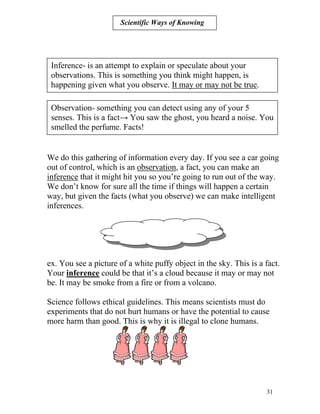 Scientific Ways of Knowing

Inference- is an attempt to explain or speculate about your
observations. This is something you think might happen, is
happening given what you observe. It may or may not be true.
Observation- something you can detect using any of your 5
senses. This is a fact→ You saw the ghost, you heard a noise. You
smelled the perfume. Facts!

We do this gathering of information every day. If you see a car going
out of control, which is an observation, a fact, you can make an
inference that it might hit you so you’re going to run out of the way.
We don’t know for sure all the time if things will happen a certain
way, but given the facts (what you observe) we can make intelligent
inferences.

ex. You see a picture of a white puffy object in the sky. This is a fact.
Your inference could be that it’s a cloud because it may or may not
be. It may be smoke from a fire or from a volcano.
Science follows ethical guidelines. This means scientists must do
experiments that do not hurt humans or have the potential to cause
more harm than good. This is why it is illegal to clone humans.

31

 