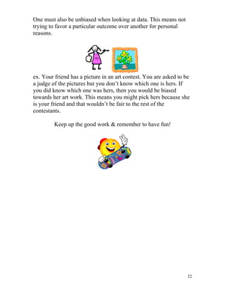 One must also be unbiased when looking at data. This means not
trying to favor a particular outcome over another for personal
reasons.

ex. Your friend has a picture in an art contest. You are asked to be
a judge of the pictures but you don’t know which one is hers. If
you did know which one was hers, then you would be biased
towards her art work. This means you might pick hers because she
is your friend and that wouldn’t be fair to the rest of the
contestants.
Keep up the good work & remember to have fun!

32

 