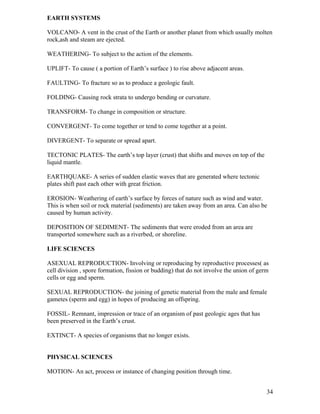 EARTH SYSTEMS
VOLCANO- A vent in the crust of the Earth or another planet from which usually molten
rock,ash and steam are ejected.
WEATHERING- To subject to the action of the elements.
UPLIFT- To cause ( a portion of Earth’s surface ) to rise above adjacent areas.
FAULTING- To fracture so as to produce a geologic fault.
FOLDING- Causing rock strata to undergo bending or curvature.
TRANSFORM- To change in composition or structure.
CONVERGENT- To come together or tend to come together at a point.
DIVERGENT- To separate or spread apart.
TECTONIC PLATES- The earth’s top layer (crust) that shifts and moves on top of the
liquid mantle.
EARTHQUAKE- A series of sudden elastic waves that are generated where tectonic
plates shift past each other with great friction.
EROSION- Weathering of earth’s surface by forces of nature such as wind and water.
This is when soil or rock material (sediments) are taken away from an area. Can also be
caused by human activity.
DEPOSITION OF SEDIMENT- The sediments that were eroded from an area are
transported somewhere such as a riverbed, or shoreline.
LIFE SCIENCES
ASEXUAL REPRODUCTION- Involving or reproducing by reproductive processes( as
cell division , spore formation, fission or budding) that do not involve the union of germ
cells or egg and sperm.
SEXUAL REPRODUCTION- the joining of genetic material from the male and female
gametes (sperm and egg) in hopes of producing an offspring.
FOSSIL- Remnant, impression or trace of an organism of past geologic ages that has
been preserved in the Earth’s crust.
EXTINCT- A species of organisms that no longer exists.
PHYSICAL SCIENCES
MOTION- An act, process or instance of changing position through time.
34

 