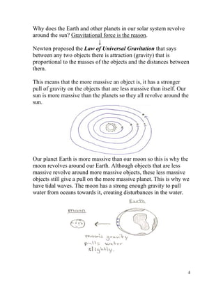 Why does the Earth and other planets in our solar system revolve
around the sun? Gravitational force is the reason.
↓
Newton proposed the Law of Universal Gravitation that says
between any two objects there is attraction (gravity) that is
proportional to the masses of the objects and the distances between
them.
This means that the more massive an object is, it has a stronger
pull of gravity on the objects that are less massive than itself. Our
sun is more massive than the planets so they all revolve around the
sun.

Our planet Earth is more massive than our moon so this is why the
moon revolves around our Earth. Although objects that are less
massive revolve around more massive objects, these less massive
objects still give a pull on the more massive planet. This is why we
have tidal waves. The moon has a strong enough gravity to pull
water from oceans towards it, creating disturbances in the water.

4

 