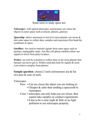 Some tools to study space are:
Telescopes- with optical telescopes, astronomers see closer the
objects in outer space such as moons, planets, galaxies.
Spaceship- allows astronauts to travel to close planets, our moon &
into outer space to collect data, samples and experience first hand the
conditions in space.
Satellites- Are used to transmit signals from outer space such as
pictures, topographic maps. Just like cell phone satellites allow our
signals to travel from place to place.
Probes- are sent by scientists to collect data on far away planets that
humans can never get to. Probes send data back by signals & some
even retrieve samples from planets.

Sample question- choose 2 tools astronomers use & list
two pros & cons of each.
Telescopes
Pros: ▪ Can see closer the object you are looking at.
▪ Cheaper & safer than sending a spacecraft to
outerspace.
Cons: ▪ telescopes can only help you see closer, they
cannot take samples or conduct experiments.
▪ It has to be a clear night & little or no light
pollution to use telescopes properly.

5

 