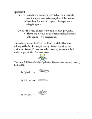 Spacecraft
Pros: ▪ Can allow astronauts to conduct experiments
in outer space and take samples of the moon.
▪ Can allow humans to explore & experience
being in space.
Cons: ▪ It’s very expensive to run a space program.
▪ There are always risks when sending humans
into space – it’s dangerous.
Our solar system- the Sun, our Earth and the 8 others
belong to the Milky Way Galaxy. Some scientists are
curious to know if there are other solar systems out their
which support life like ours does.

There are 3 different kinds of galaxies. Galaxies are characterized by
their shape.
1). Spiral

→

2). Eliptical →

3). Irregular →

6

 