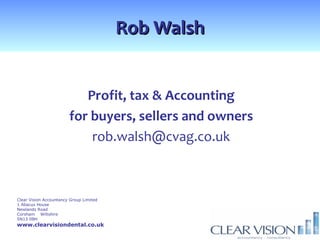 Rob Walsh


                           Profit, tax & Accounting
                        for buyers, sellers and owners
                            rob.walsh@cvag.co.uk



Clear Vision Accountancy Group Limited
1 Abacus House
Newlands Road
Corsham Wiltshire
SN13 0BH
www.clearvisiondental.co.uk
 