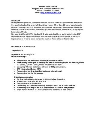 Antonio Parra Carrillo
Borgoña 2035 Montecarlo Mexicali B.C.
686 841 1560/686 1006445
Email: tony.parra34@gmail.com
SUMMARY
Management experience, competencies and skills to achieve organizational objectives
through the leadership on a multidisciplinary team. More than 20 years’ experience in
different functions such as Materials Management, Operations Management, Materials
Planning, Production Control, Purchasing, Customer Service, Warehouse, Shipping and
International Trade.
Key user in different ERP's like BaaN, Oracle, and also I have participated in the ERP
implementations. Expertise in Lean Manufacturing through participation in multiple
improvements in world-class companies such as Kenworth and Technicolor.
PROFESIONAL EXPERIENCE
Amphenol GIS
September 2014 – July 2015
Materials Manager
 Responsible for direct and indirect purchases and MPS
 Production planning for the backplane and chassis integration assembly systems
for Oracle, Juniper , Ciena, Cisco and other customers.
 Managing 10K raw materials and more of 500 part numbers.
 ERP integration (Oracle 10,7)
 Responsible for Sourcing (Domestic and International).
 Responsible for the Warehouse.
Objectives accomplish
 On time deliveries to customer 100% for the last 8 months.
 Inventory accuracy for 90 % to 99%
 Zero shortages at Production.
 Decreasing the Obsolete Inventory from $4 K to $2.5 K in last 6 months.
 Purchasing/Planning score card implemented for buyers and planners
 Implemented Kanban for local vendors and connectors from China.
 