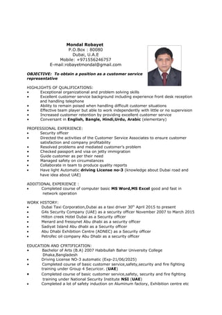 Mondal Robayet
P.O.Box : 80080
Dubai, U.A.E
Mobile: +971556246757
E-mail:robayetmondal@gmail.com
OBJECTIVE: To obtain a position as a customer service
representative
HIGHLIGHTS OF QUALIFICATIONS:
• Exceptional organizational and problem solving skills
• Excellent customer service background including experience front desk reception
and handling telephone
• Ability to remain poised when handling difficult customer situations
• Effective team player but able to work independently with little or no supervision
• Increased customer retention by providing excellent customer service
• Conversant in English, Bangle, Hindi,Urdu, Arabic (elementary)
PROFESSIONAL EXPERIENCE:
• Security officer
• Directed the activities of the Customer Service Associates to ensure customer
satisfaction and company profitability
• Resolved problems and mediated customer’s problem
• Checked passport and visa on jetty immigration
• Guide customer as per their need
• Managed safety on circumstances
• Collaborate in team to produce quality reports
• Have light Automatic driving License no-3 (knowledge about Dubai road and
have idea about UAE)
ADDITIONAL EXPERIENCE :
• Completed course of computer basic MS Word,MS Excel good and fast in
network operation
WORK HISTORY:
• Dubai Taxi Corporation,Dubai as a taxi driver 30th
April 2015 to present
• G4s Security Company (UAE) as a security officer November 2007 to March 2015
• Hilton creek Hotel Dubai as a Security officer
• Menard and fressynet Abu dhabi as a security officer
• Sadiyat Island Abu dhabi as a Security officer
• Abu Dhabi Exhibition Centre (ADNEC) as a Security officer
• Petrofec oil company Abu Dhabi as a security officer
EDUCATION AND CFRTIFICATION:
• Bachelor of Arts (B.A) 2007 Habibullah Bahar University College
Dhaka,Bangladesh
• Driving License NO-3 automatic (Exp-21/06/2025)
• Completed course of basic customer service,safety,security and fire fighting
training under Group 4 Securicor. (UAE)
• Completed course of basic customer service,safety, security and fire fighting
training under National Security Institute NSI (UAE)
• Completed a lot of safety induction on Aluminum factory, Exhibition centre etc
 