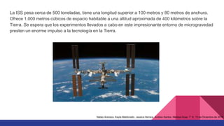 La ISS pesa cerca de 500 toneladas, tiene una longitud superior a 100 metros y 80 metros de anchura.
Ofrece 1.000 metros cúbicos de espacio habitable a una altitud aproximada de 400 kilómetros sobre la
Tierra. Se espera que los experimentos llevados a cabo en este impresionante entorno de microgravedad
presten un enorme impulso a la tecnología en la Tierra.
Nataly Arenaza, Keyla Maldonado, Jessica Herrera, Andrea Santos, Melissa Sosa. 1° K. 13 de Diciembre de 2015.
 