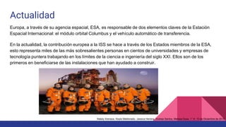 Actualidad
Europa, a través de su agencia espacial, ESA, es responsable de dos elementos claves de la Estación
Espacial Internacional: el módulo orbital Columbus y el vehículo automático de transferencia.
En la actualidad, la contribución europea a la ISS se hace a través de los Estados miembros de la ESA,
esto representa miles de las más sobresalientes personas en cientos de universidades y empresas de
tecnología puntera trabajando en los límites de la ciencia e ingeniería del siglo XXI. Ellos son de los
primeros en beneficiarse de las instalaciones que han ayudado a construir.
Nataly Arenaza, Keyla Maldonado, Jessica Herrera, Andrea Santos, Melissa Sosa. 1° K. 13 de Diciembre de 2015.
 