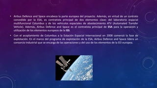 • Airbus Defence and Space encabeza la parte europea del proyecto. Además, en virtud de un contrato
concedido por la ESA, es contratista principal de dos elementos clave: del laboratorio espacial
multifuncional Columbus y de los vehículos espaciales de abastecimiento ATV (Automated Transfer
Vehicle). Además, Airbus Defence and Space es el contratista principal de ESA para la operación y
utilización de los elementos europeos de la ISS.
• Con el acoplamiento de Columbus a la Estación Espacial Internacional en 2008 comenzó la fase de
explotación. En el marco del programa de explotación de la ESA, Airbus Defence and Space lidera un
consorcio industrial que se encarga de las operaciones y del uso de los elementos de la EEI europea.
 