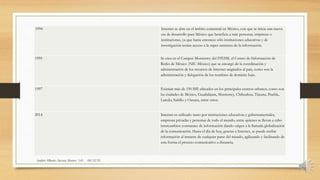1994 Internet se abre en el ámbito comercial en México, con que se inicia una nueva
era de desarrollo para México que beneficia a más personas, empresas o
instituciones, ya que hasta entonces sólo instituciones educativas y de
investigación tenían acceso a la súper carretera de la información.
Andrés Alberto Acosta Alonzo 1-G 09/12/15
1995 Se crea en el Campus Monterrey del ITESM, el Centro de Información de
Redes de México (NIC-México) que se encargó de la coordinación y
administración de los recursos de Internet asignados al país, como son la
administración y delegación de los nombres de dominio bajo.
1997 Existían más de 150 ISP, ubicados en los principales centros urbanos, como son
las ciudades de México, Guadalajara, Monterrey, Chihuahua, Tijuana, Puebla,
Laredo, Saltillo y Oaxaca, entre otros.
2014 Internet es utilizado tanto por instituciones educativas y gubernamentales,
empresas privadas y personas de todo el mundo, entre quienes se llevan a cabo
intercambios constantes de información dando origen a la llamada globalización
de la comunicación. Hasta el día de hoy, gracias a Internet, se puede recibir
información al instante de cualquier parte del mundo, agilizando y facilitando de
esta forma el proceso comunicativo a distancia.
 