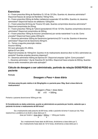 10
Exercícios
A – Foram prescritos 90mg de Ranitidina CL VO de 12/12hs. Quantos mL devemos administrar?
Disponível frascos de xarope de Ranitidina 150mg/10mL.
B – Foram prescritos 250mg de Keflex (cefalexina) suspensão VO de 6/6hs. Quantos mL devemos
administrar? Disponível frascos de cefalexina 125mg/5ml.
C – Foram prescritos 62,5mcg de Tiroxina VO cedo. Quantos comprimidos devemos administrar?
Disponível comprimidos de 25mcg.
D – Foram prescritos 750mg de Tylenol (paracetamol) VO de 12/12hs. Quantos comprimidos devemos
administrar? Disponível comprimidos de 500mg.
E – Foram prescritos 100mg de Ancoron (amiodarona) por sonda nasoenteral 1x ao dia. Como
proceder? Disponível frasco gotas 200mg/ml.
F – Devemos administrar 200mg de Garamicina (gentamicina) EV 1x ao dia. Quantos ml devemos
administrar? Disponível de Garamicina 40mg/ml.
G – Temos a seguinte prescrição médica:
Ancoron 450mg
SG (soro glicosado) 5% 200mL
Aplicar EV em 24hs.
Disponível ampolas de 150mg/3ml. Quantos ml do medicamento devemos diluir no SG e administrar ao
paciente? Quantas ampolas devemos dispensar?
H – Devemos administrar 400mg de Dipirona EV. Disponível ampolas 1g/2ml. Como proceder?
I – Devemos administrar 1,5g de Oxacilina EV de 6/6hs. Disponível frasco ampola de 500mg. Quantos
frascos serão necessários para esta aplicação?
Cálculo de dosagem a ser administrada, partindo da relação DOSE/PESO do
paciente
Fórmula
Dosagem x Peso = dose diária
1)A dose prescrita pelo médico é de 50mg/kg/dia e o paciente pesa 10kg. Qual a dose diária do
medicamento?
Dosagem x Peso = dose diária
50 x10 = 500mg
Portanto o paciente deverá tomar 500mg por dia.
2) Considerando os dados anteriores, quanto se administraria ao paciente por horário, sabendo que o
paciente iria tomar o medicamento de 6/6 horas?
Se o medicamento está prescrito de 6/6 horas, então o paciente irá tomar 4 vezes por dia. Para
resolvermos o problema é só dividir a dose diária por 4.
dose por horário = dose diária = 500mg = 125mg por horário
4 4
Se o medicamento fosse dado de 8/8 horas, dividiríamos a dose diária por 3.
Se o medicamento fosse dado de 12/12 horas, dividiríamos a dose diária por 2.
 