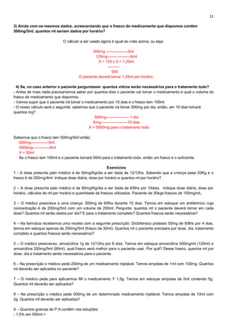 11
3) Ainda com os mesmos dados, acrescentando que o frasco do medicamento que dispomos contém
500mg/5ml, quantos ml seriam dados por horário?
O cálculo a ser usado agora é igual ao visto acima, ou seja:
500mg -----------------5ml
125mg------------------Xml
X = 125 x 5 = 1,25ml
---------
500
O paciente deverá tomar 1,25ml por horário.
4) Se, no caso anterior o paciente perguntasse: quantos vidros serão necessários para o tratamento todo?
- Antes de mais nada precisaríamos saber por quantos dias o paciente vai tomar o medicamento e qual o volume do
frasco de medicamento que dispomos.
- Vamos supor que o paciente irá tomar o medicamento por 10 dias e o frasco tem 100ml.
- O nosso cálculo será o seguinte: sabemos que o paciente irá tomar 500mg por dia, então, em 10 dias tomará
quantos mg?
500mg------------------ 1 dia
Xmg---------------------10 dias
X = 5000mg para o tratamento todo
Sabemos que o frasco tem 500mg/5ml então:
500mg--------------5ml
5000mg-------------Xml
X = 50ml
Se o frasco tem 100ml e o paciente tomará 50ml para o tratamento todo, então um frasco é o suficiente.
Exercícios
1 - A dose prescrita pelo médico é de 50mg/Kg/dia a ser dada de 12/12hs. Sabendo que a criança pesa 20Kg e o
frasco é de 250mg/4ml. Indique dose diária, dose por horário e quantos ml por horário? .
2 – A dose prescrita pelo médico é de 80mg/Kg/dia a ser dada de 6/6hs por 10dias. Indique dose diária, dose por
horário, cálculos de ml por horário e quantidade de frascos utilizados. Paciente de 30kge frascos de 100mg/mL.
3 – O médico prescreve a uma criança: 500mg de 6/6hs durante 10 dias. Temos em estoque um antitérmico cuja
concentração é de 200mg/5ml com um volume de 250ml. Pergunta: quantos ml o paciente deverá tomar em cada
dose? Quantos ml serão dados por dia? E para o tratamento completo? Quantos frascos serão necessários?
4 – Na farmácia recebemos uma receita com a seguinte prescrição: Diclofenaco potássio 50mg de 8/8hs por 4 dias,
temos em estoque apenas de 250mg/5ml (frasco de 30ml). Quantos ml o paciente precisara por dose, dia, tratamento
completo e quantos frascos serão necessários?
5 – O médico prescreveu: amoxicilina 1g de 12/12hs por 8 dias. Temos em estoque amoxicilina 500mg/ml (120ml) e
amoxicilina 250mg/5ml (80ml), qual frasco será melhor para o paciente usar. Por quê? Desse frasco, quantos ml por
dose, dia e tratamento serão necessários para o paciente.
6 – Na prescrição o médico pede 200mg de um medicamento injetável. Temos ampolas de 1ml com 100mg. Quantos
ml deverão ser aplicados no paciente?
7 – O médico pede para aplicarmos IM o medicamento Y 1,5g. Temos em estoque ampolas de 5ml contendo 5g.
Quantos ml deverão ser aplicados?
8 – Na prescrição o médico pede 500mg de um determinado medicamento injetável. Temos ampolas de 10ml com
2g. Quantos ml deverão ser aplicados?
9 – Quantos gramas de P.A contêm nas soluções:
- 1,5% em 500ml =
 