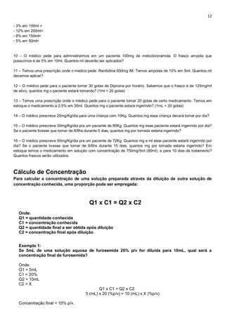 12
- 3% em 100ml =
- 12% em 200ml=
- 8% em 150ml=
- 5% em 50ml=
10 – O médico pede para administrarmos em um paciente 100mg de metoclorpramida. O frasco ampola que
possuímos é de 5% em 10ml. Quantos ml deverão ser aplicados?
11 – Temos uma prescrição onde o medico pede: Ranitidina 600mg IM. Temos ampolas de 10% em 5ml. Quantos ml
devemos aplicar?
12 – O médico pede para o paciente tomar 30 gotas de Dipirona por horário. Sabemos que o frasco é de 125mg/ml
de ativo, quantos mg o paciente estará tomando? (1ml = 20 gotas)
13 – Temos uma prescrição onde o médico pede para o paciente tomar 20 gotas de certo medicamento. Temos em
estoque o medicamento a 2,5% em 30ml. Quantos mg o paciente estará ingerindo? (1mL = 20 gotas)
14 – O médico prescreve 20mg/Kg/dia para uma criança com 10Kg. Quantos mg essa criança deverá tomar por dia?
15 – O médico prescreve 30mg/Kg/dia pra um paciente de 80Kg. Quantos mg esse paciente estará ingerindo por dia?
Se o paciente tivesse que tomar de 8/8hs durante 5 dias, quantos mg por tomada estaria ingerindo?
16 – O médico prescreve 50mg/Kg/dia pra um paciente de 72Kg. Quantos mg e ml esse paciente estará ingerindo por
dia? Se o paciente tivesse que tomar de 6/6hs durante 15 dias, quantos mg por tomada estaria ingerindo? Em
estoque temos o medicamento em solução com concentração de 750mg/5ml (80ml), e para 10 dias de tratamento?
Quantos frascos serão utilizados.
Cálculo de Concentração
Para calcular a concentração de uma solução preparada através da diluição de outra solução de
concentração conhecida, uma proporção pode ser empregada:
Q1 x C1 = Q2 x C2
Onde:
Q1 = quantidade conhecida
C1 = concentração conhecida
Q2 = quantidade final a ser obtida após diluição
C2 = concentração final após diluição
Exemplo 1:
Se 5mL de uma solução aquosa de furosemida 20% p/v for diluída para 10mL, qual será a
concentração final de furosemida?
Onde:
Q1 = 5mL
C1 = 20%
Q2 = 10mL
C2 = X
Q1 x C1 = Q2 x C2
5 (mL) x 20 (%p/v) = 10 (mL) x X (%p/v)
Concentração final = 10% p/v.
 