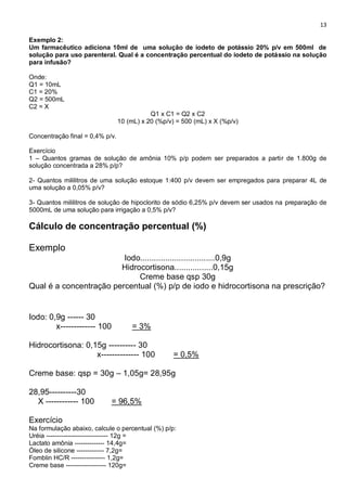 13
Exemplo 2:
Um farmacêutico adiciona 10ml de uma solução de iodeto de potássio 20% p/v em 500ml de
solução para uso parenteral. Qual é a concentração percentual do iodeto de potássio na solução
para infusão?
Onde:
Q1 = 10mL
C1 = 20%
Q2 = 500mL
C2 = X
Q1 x C1 = Q2 x C2
10 (mL) x 20 (%p/v) = 500 (mL) x X (%p/v)
Concentração final = 0,4% p/v.
Exercício
1 – Quantos gramas de solução de amônia 10% p/p podem ser preparados a partir de 1.800g de
solução concentrada a 28% p/p?
2- Quantos mililitros de uma solução estoque 1:400 p/v devem ser empregados para preparar 4L de
uma solução a 0,05% p/v?
3- Quantos mililitros de solução de hipoclorito de sódio 6,25% p/v devem ser usados na preparação de
5000mL de uma solução para irrigação a 0,5% p/v?
Cálculo de concentração percentual (%)
Exemplo
Iodo.................................0,9g
Hidrocortisona.................0,15g
Creme base qsp 30g
Qual é a concentração percentual (%) p/p de iodo e hidrocortisona na prescrição?
Iodo: 0,9g ------ 30
x------------- 100 = 3%
Hidrocortisona: 0,15g ---------- 30
x-------------- 100 = 0,5%
Creme base: qsp = 30g – 1,05g= 28,95g
28,95----------30
X ------------ 100 = 96,5%
Exercício
Na formulação abaixo, calcule o percentual (%) p/p:
Uréia ----------------------------- 12g =
Lactato amônia -------------- 14,4g=
Óleo de silicone ------------- 7,2g=
Fomblin HC/R ---------------- 1,2g=
Creme base ------------------- 120g=
 