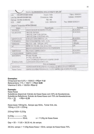15
Exemplos:
Omeprazol teor 8,5% = 100/8,5 = FCc= 11,8
Betacaroteno 11% = 100/11 = FCc= 9,09
Vitamina E 50% = 100/50= FCc= 2
Exemplo:
Kawa Kawa
Substância disponível: Extrato de Kawa Kawa com 30% de Kavalactonas.
Substância Referência: Extrato de Kawa Kawa com 70% de Kawalactonas.
FCc = 70 = FCr = 2,33
30
Kawa kawa 100mg/mL. Xarope qsp 50mL. Tomar 5mL dia.
100mg x 2,33 = 233mg
233mg/1000= 0,233g
0,233g --------------1mL
X -------------------- 50mL x = 11,65g de Kawa Kawa
Qsp = 50 – 11,65 = 38,35 mL de xarope.
38,5mL xarope + 11,65g Kawa Kawa = 50mL xarope de Kawa Kawa 70%.
 