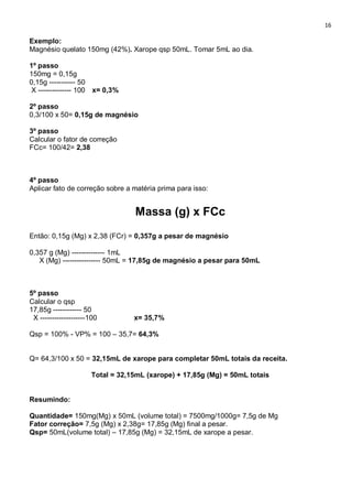 16
Exemplo:
Magnésio quelato 150mg (42%). Xarope qsp 50mL. Tomar 5mL ao dia.
1º passo
150mg = 0,15g
0,15g ----------- 50
X -------------- 100 x= 0,3%
2º passo
0,3/100 x 50= 0,15g de magnésio
3º passo
Calcular o fator de correção
FCc= 100/42= 2,38
4º passo
Aplicar fato de correção sobre a matéria prima para isso:
Massa (g) x FCc
Então: 0,15g (Mg) x 2,38 (FCr) = 0,357g a pesar de magnésio
0,357 g (Mg) -------------- 1mL
X (Mg) ---------------- 50mL = 17,85g de magnésio a pesar para 50mL
5º passo
Calcular o qsp
17,85g ------------ 50
X -------------------100 x= 35,7%
Qsp = 100% - VP% = 100 – 35,7= 64,3%
Q= 64,3/100 x 50 = 32,15mL de xarope para completar 50mL totais da receita.
Total = 32,15mL (xarope) + 17,85g (Mg) = 50mL totais
Resumindo:
Quantidade= 150mg(Mg) x 50mL (volume total) = 7500mg/1000g= 7,5g de Mg
Fator correção= 7,5g (Mg) x 2,38g= 17,85g (Mg) final a pesar.
Qsp= 50mL(volume total) – 17,85g (Mg) = 32,15mL de xarope a pesar.
 