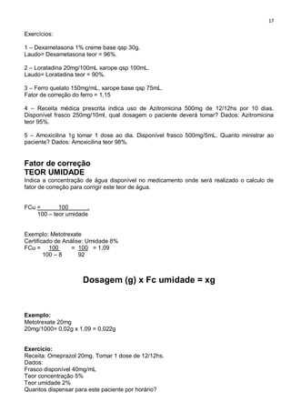 17
Exercícios:
1 – Dexametasona 1% creme base qsp 30g.
Laudo= Dexametasona teor = 96%.
2 – Loratadina 20mg/100mL xarope qsp 100mL.
Laudo= Loratadina teor = 90%.
3 – Ferro quelato 150mg/mL, xarope base qsp 75mL.
Fator de correção do ferro = 1,15
4 – Receita médica prescrita indica uso de Azitromicina 500mg de 12/12hs por 10 dias.
Disponível frasco 250mg/10ml, qual dosagem o paciente deverá tomar? Dados: Azitromicina
teor 95%.
5 – Amoxicilina 1g tomar 1 dose ao dia. Disponível frasco 500mg/5mL. Quanto ministrar ao
paciente? Dados: Amoxicilina teor 98%.
Fator de correção
TEOR UMIDADE
Indica a concentração de água disponível no medicamento onde será realizado o calculo de
fator de correção para corrigir este teor de água.
FCu = 100 .
100 – teor umidade
Exemplo: Metotrexate
Certificado de Análise: Umidade 8%
FCu = 100 = 100 = 1,09
100 – 8 92
Dosagem (g) x Fc umidade = xg
Exemplo:
Metotrexate 20mg
20mg/1000= 0,02g x 1,09 = 0,022g
Exercício:
Receita: Omeprazol 20mg. Tomar 1 dose de 12/12hs.
Dados:
Frasco disponível 40mg/mL
Teor concentração 5%
Teor umidade 2%
Quantos dispensar para este paciente por horário?
 