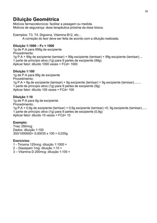 18
Diluição Geométrica
Motivos farmacotécnicos: facilitar a pesagem ou medida.
Motivos de segurança: dose terapêutica próxima da dose tóxica.
Exemplos: T3, T4, Digoxina, Vitamina B12, etc...
A correção do teor deve ser feita de acordo com a diluição realizada.
Diluição 1:1000 – Fc = 1000
1g de P.A para 999g de excipiente
Procedimento:
1g P.A + 99g de excipiente (tamisar) + 99g excipiente (tamisar) + 99g excipiente (tamisar)....
1 parte de princípio ativo (1g) para 9 partes de excipiente (99g)
Aplicar fator: diluído 1000 vezes = FCd= 1000
Diluição 1:100
1g de P.A para 99g de excipiente
Procedimento;
1g P.A + 9g de excipiente (tamisar) + 9g excipiente (tamisar) + 9g excipiente (tamisar)........
1 parte de princípio ativo (1g) para 9 partes de excipiente (9g)
Aplicar fator: diluído 100 vezes = FCd= 100
Diluição 1:10
1g de P.A para 9g de excipiente
Procedimento;
1g P.A + 0,9g de excipiente (tamisar) + 0,9g excipiente (tamisar) +0, 9g excipiente (tamisar)......
1 parte de princípio ativo (1g) para 9 partes de excipiente (0,9g)
Aplicar fator: diluído 10 vezes = FCd= 10
Exemplo:
Triac 350mcg
Dados: diluição 1:100
350/1000000= 0,00035 x 100 = 0,035g
Exercícios:
1 - Tiroxina 125mcg: diluição 1:1000 =
2 – Diazepam 1mg: diluição 1:10 =
3 – Vitamina D 200mcg: diluição 1:100 =
 