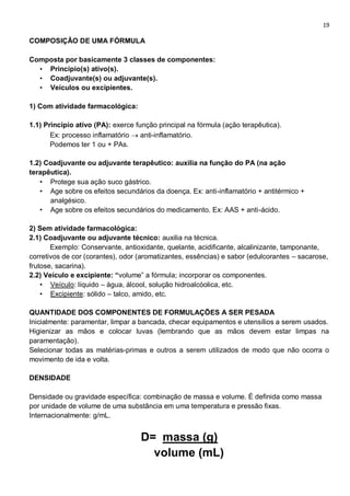 19
COMPOSIÇÃO DE UMA FÓRMULA
Composta por basicamente 3 classes de componentes:
• Princípio(s) ativo(s).
• Coadjuvante(s) ou adjuvante(s).
• Veículos ou excipientes.
1) Com atividade farmacológica:
1.1) Princípio ativo (PA): exerce função principal na fórmula (ação terapêutica).
Ex: processo inflamatório  anti-inflamatório.
Podemos ter 1 ou + PAs.
1.2) Coadjuvante ou adjuvante terapêutico: auxilia na função do PA (na ação
terapêutica).
• Protege sua ação suco gástrico.
• Age sobre os efeitos secundários da doença. Ex: anti-inflamatório + antitérmico +
analgésico.
• Age sobre os efeitos secundários do medicamento. Ex: AAS + anti-ácido.
2) Sem atividade farmacológica:
2.1) Coadjuvante ou adjuvante técnico: auxilia na técnica.
Exemplo: Conservante, antioxidante, quelante, acidificante, alcalinizante, tamponante,
corretivos de cor (corantes), odor (aromatizantes, essências) e sabor (edulcorantes – sacarose,
frutose, sacarina).
2.2) Veículo e excipiente: “volume” a fórmula; incorporar os componentes.
• Veículo: líquido – água, álcool, solução hidroalcóolica, etc.
• Excipiente: sólido – talco, amido, etc.
QUANTIDADE DOS COMPONENTES DE FORMULAÇÕES A SER PESADA
Inicialmente: paramentar, limpar a bancada, checar equipamentos e utensílios a serem usados.
Higienizar as mãos e colocar luvas (lembrando que as mãos devem estar limpas na
paramentação).
Selecionar todas as matérias-primas e outros a serem utilizados de modo que não ocorra o
movimento de ida e volta.
DENSIDADE
Densidade ou gravidade específica: combinação de massa e volume. É definida como massa
por unidade de volume de uma substância em uma temperatura e pressão fixas.
Internacionalmente: g/mL.
D= massa (g)
volume (mL)
 