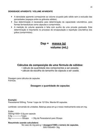 20
DENSIDADE APARENTE / VOLUME APARENTE
 A densidade aparente corresponde ao volume ocupado pelo sólido sem a exclusão das
porosidades (espaços entre os grânulos sólidos).
 Sua determinação é necessária para determinação da capacidade volumétrica, para
formas farmacêuticas como cápsulas e comprimidos.
 A medição do volume aparente é feita com auxílio de uma proveta graduada. Esta
determinação é importante no processo de encapsulação e repartição volumétrica dos
grãos (comprimidos).
Dap = massa (g)
volume (mL)
Cálculos da composição de uma fórmula de sólidos:
• cálculo da quantidade dos componentes a ser pesada;
• cálculo da escolha do tamanho da cápsula a ser usada.
Pesagem para cálculos de capsulas
Fórmula:
Dosagem x quantidade de capsulas
Exemplo:
Paracetamol 500mg. Tomar 1caps de 12/12hs. Mande 60 capsulas.
Lembrete: conversão de unidades. Balança pesa em g e nosso medicamento esta em mg.
Então:
500mg/1000= 0,5g por capsula
0,5g -------------1caps
Xg----------------- 60caps = 30g de Paracetamol para 30caps
Resumindo usando calculadora:
No caso de mg para g = dosagem/1000 x número de capsulas.
500/1000x60= 30g
 