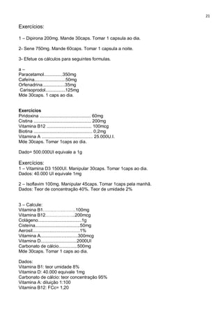 21
Exercícios:
1 – Dipirona 200mg. Mande 30caps. Tomar 1 capsula ao dia.
2- Sene 750mg. Mande 60caps. Tomar 1 capsula a noite.
3- Efetue os cálculos para seguintes formulas.
a –
Paracetamol...............350mg
Cafeína.........................50mg
Orfenadrina..................35mg
Carisoprodol................125mg
Mde 30caps. 1 caps ao dia.
Exercícios
Piridoxina ......................................... 60mg
Cistina .............................................. 200mg
Vitamina B12 .................................... 100mcg
Biotina ............................................... 0,2mg
Vitamina A ......................................... 25.000U.I.
Mde 30caps. Tomar 1caps ao dia.
Dado= 500.000UI equivale a 1g
Exercícios:
1 – Vitamina D3 1500UI. Manipular 30caps. Tomar 1caps ao dia.
Dados: 40.000 UI equivale 1mg
2 – Isoflavim 100mg. Manipular 45caps. Tomar 1caps pela manhã.
Dados: Teor de concentração 40%. Teor de umidade 2%
3 – Calcule:
Vitamina B1………………….100mg
Vitamina B12………………..200mcg
Colágeno...................................1g
Cisteína....................................50mg
Aerosil......................................1%
Vitamina A..............................300mcg
Vitamina D.............................2000UI
Carbonato de cálcio...............500mg
Mde 30caps. Tomar 1 caps ao dia.
Dados:
Vitamina B1: teor umidade 8%
Vitamina D: 40.000 equivale 1mg
Carbonato de cálcio: teor concentração 95%
Vitamina A: diluição 1:100
Vitamina B12: FCc= 1,20
 