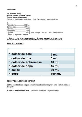 25
Exercícios:
1 – Atenolol 50mg
Mande 30caps. USO INTERNO
Tomar 1caps pela manhã.
Dados: 1g de Atenolol equivale a 1,8mL. Excipiente 1g equivale 2,5mL.
2 –
Paracetamol..................800mg
Carisoprodol..................200mg
Cafeína............................30mg
Famotidina.......................40mg
Dipirona............................0,43g. Mde 30caps. USO INTERNO. 1caps ao dia.
Dados: 1g equivale a 2,85mL
CÁLCULOS NA DISPENSAÇÃO DE MEDICAMENTOS
MEDIDAS CASEIRAS
DOSE / POSOLOGIA OU DOSAGEM
DOSE: quantidade de droga a ser administrada capaz de provocar o efeito terapêutico
desejado.
POSOLOGIA OU DOSAGEM: Quantidade (dose) em função do tempo.
 