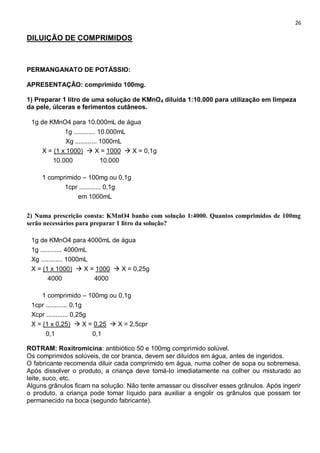26
DILUIÇÃO DE COMPRIMIDOS
PERMANGANATO DE POTÁSSIO:
APRESENTAÇÃO: comprimido 100mg.
1) Preparar 1 litro de uma solução de KMnO4 diluída 1:10.000 para utilização em limpeza
da pele, úlceras e ferimentos cutâneos.
1g de KMnO4 para 10.000mL de água
1g ............ 10.000mL
Xg ............ 1000mL
X = (1 x 1000)  X = 1000  X = 0,1g
10.000 10.000
1 comprimido – 100mg ou 0,1g
1cpr ............ 0,1g
em 1000mL
2) Numa prescrição consta: KMnO4 banho com solução 1:4000. Quantos comprimidos de 100mg
serão necessários para preparar 1 litro da solução?
1g de KMnO4 para 4000mL de água
1g ............ 4000mL
Xg ............ 1000mL
X = (1 x 1000)  X = 1000  X = 0,25g
4000 4000
1 comprimido – 100mg ou 0,1g
1cpr ............ 0,1g
Xcpr ............ 0,25g
X = (1 x 0,25)  X = 0,25  X = 2,5cpr
0,1 0,1
ROTRAM: Roxitromicina: antibiótico 50 e 100mg comprimido solúvel.
Os comprimidos solúveis, de cor branca, devem ser diluídos em água, antes de ingeridos.
O fabricante recomenda diluir cada comprimido em água, numa colher de sopa ou sobremesa.
Após dissolver o produto, a criança deve tomá-lo imediatamente na colher ou misturado ao
leite, suco, etc.
Alguns grânulos ficam na solução. Não tente amassar ou dissolver esses grânulos. Após ingerir
o produto, a criança pode tomar líquido para auxiliar a engolir os grânulos que possam ter
permanecido na boca (segundo fabricante).
 