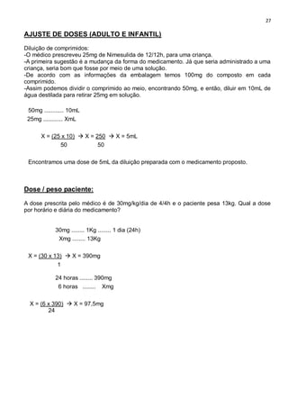 27
AJUSTE DE DOSES (ADULTO E INFANTIL)
Diluição de comprimidos:
-O médico prescreveu 25mg de Nimesulida de 12/12h, para uma criança.
-A primeira sugestão é a mudança da forma do medicamento. Já que seria administrado a uma
criança, seria bom que fosse por meio de uma solução.
-De acordo com as informações da embalagem temos 100mg do composto em cada
comprimido.
-Assim podemos dividir o comprimido ao meio, encontrando 50mg, e então, diluir em 10mL de
água destilada para retirar 25mg em solução.
50mg ............ 10mL
25mg ............ XmL
X = (25 x 10)  X = 250  X = 5mL
50 50
Encontramos uma dose de 5mL da diluição preparada com o medicamento proposto.
Dose / peso paciente:
A dose prescrita pelo médico é de 30mg/kg/dia de 4/4h e o paciente pesa 13kg. Qual a dose
por horário e diária do medicamento?
30mg ........ 1Kg ........ 1 dia (24h)
Xmg ........ 13Kg
X = (30 x 13)  X = 390mg
1
24 horas ........ 390mg
6 horas ........ Xmg
X = (6 x 390)  X = 97,5mg
24
 