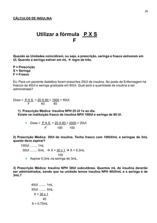 28
CÁLCULOS DE INSULINA
Utilizar a fórmula P X S
F
Quando as Unidades coincidirem, ou seja, a prescrição, seringa e frasco estiverem em
UI. Quando a seringa estiver em mL  regra de três.
P = Prescrição
S = Seringa
F = Frasco
Ex. Para um paciente diabético foram prescritos 20UI de insulina. No posto de Enfermagem há
frascos de 40UI e seringa graduada em 80UI. Qual será a quantidade de insulina a ser
administrada?
Dose = P X S = 20 X 80 = 1600 = 40UI
F 40 40
1) Prescrição Médica: Insulina NPH 25 UI 1x ao dia.
Existe na instituição frasco de insulina NPH 100UI e seringa de 80 UI.
 Dose = P X S = 25 X 80 = 2000 = 20UI
F 100 100
2) Prescrição Médica: 30UI de insulina. Tenho frasco com 100UI/mL e seringas de 3mL
quanto devo aspirar?
100UI ........ 1mL
30UI ........ XmL  X = 30 x 1  X = 0,3mL
100
 Aspirar 0,3mL na seringa de 3mL.
3) Prescrição Médica: Insulina NPH 30UI subcutânea. Quantos mL de insulina deverão
ser administrados, sendo que na unidade temos insulina NPH 40UI/mL e a seringa é de
3mL?
40UI ........ 1mL
30UI ........ XmL
X = 30 x 1
40
X = 0,75mL
 