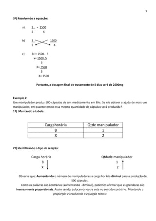 3
3º) Resolvendo a equação:
a) 3 = 1500
5 X
b) 3 1500
5 X
c) 3x = 1500 . 5
x= 1500 .5
3
X= 7500
3
X= 2500
Portanto, a dosagem final do tratamento de 5 dias será de 2500mg
Exemplo 2:
Um manipulador produz 500 cápsulas de um medicamento em 8hs. Se ele obtiver a ajuda de mais um
manipulador, em quanto tempo essa mesma quantidade de cápsulas será produzida?
1º) Montando a tabela:
Cargahorária Qtde manipulador
8 1
X 2
2º) Identificando o tipo de relação:
Carga horária Qtdade manipulador
8 1
X 2
Observe que: Aumentando o número de manipuladores a carga horária diminui para a produção de
500 cápsulas.
Como as palavras são contrárias (aumentando - diminui), podemos afirmar que as grandezas são
inversamente proporcionais. Assim sendo, colocamos outra seta no sentido contrário. Montando a
proporção e resolvendo a equação temos:
 