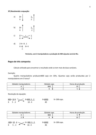 4
3º) Resolvendo a equação:
a) 8= 1_
X 2
b) 8= 1_
X 2
c) X = 1
8 2
d) 2 X = 8 . 1
X =8 X= 4
2
Portanto, com 2 manipuladores a produção de 500 cápsulas será de 4hs.
Regra de três composta:
Cálculo utilizado para encontrar o resultado onde se tem mais de duas variáveis.
Exemplo:
Quatro manipuladores produzem800 caps em 10hs. Quantas caps serão produzidas por 2
manipuladores em 5 horas?
Qtdade manipuladores Qtdade caps Horas de produção
4 800 10
2 X 5
Resolução da equação:
800= 10.4 X=800 .5 . 2 X=8000 X= 200 caps.
X 5 . 2 10 . 4 40
Qtdade manipuladores Qtdade caps Horas de produção
4 800 5
2 X 10
800= 10 .4 X= 800 .5 . 2 X=8000 X= 200 caps.
X 5 . 2 10 . 4 40
 