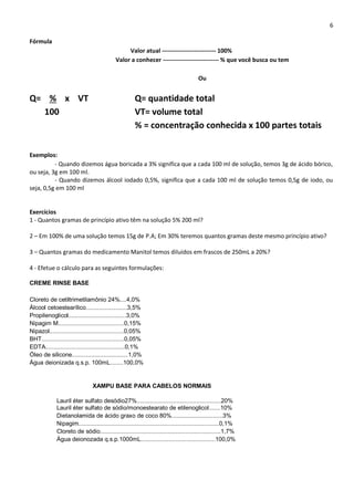 6
Fórmula
Valor atual --------------------------- 100%
Valor a conhecer ---------------------------- % que você busca ou tem
Ou
Q= % x VT Q= quantidade total
100 VT= volume total
% = concentração conhecida x 100 partes totais
Exemplos:
- Quando dizemos água boricada a 3% significa que a cada 100 ml de solução, temos 3g de ácido bórico,
ou seja, 3g em 100 ml.
- Quando dizemos álcool iodado 0,5%, significa que a cada 100 ml de solução temos 0,5g de iodo, ou
seja, 0,5g em 100 ml
Exercícios
1 - Quantos gramas de princípio ativo têm na solução 5% 200 ml?
2 – Em 100% de uma solução temos 15g de P.A; Em 30% teremos quantos gramas deste mesmo princípio ativo?
3 – Quantos gramas do medicamento Manitol temos diluídos em frascos de 250mL a 20%?
4 - Efetue o cálculo para as seguintes formulações:
CREME RINSE BASE
Cloreto de cetiltrimetilamônio 24%....4,0%
Álcool cetoestearílico.........................3,5%
Propilenoglicol...................................3,0%
Nipagim M........................................0,15%
Nipazol.............................................0,05%
BHT..................................................0,05%
EDTA................................................0,1%
Óleo de silicone..................................1,0%
Água deionizada q.s.p. 100mL........100,0%
XAMPU BASE PARA CABELOS NORMAIS
Lauril éter sulfato desódio27%...................................................20%
Lauril éter sulfato de sódio/monoestearato de etilenoglicol.......10%
Dietanolamida de ácido graxo de coco 80%...............................3%
Nipagim.....................................................................................0,1%
Cloreto de sódio.........................................................................1,7%
Água deionozada q.s.p.1000mL.............................................100,0%
 