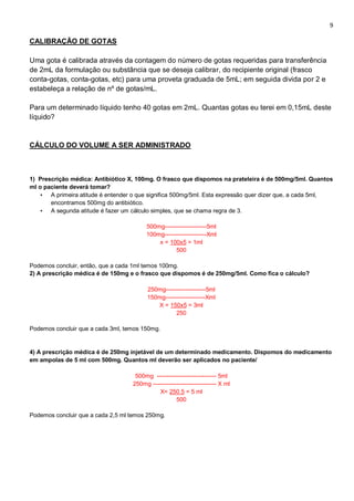 9
CALIBRAÇÃO DE GOTAS
Uma gota é calibrada através da contagem do número de gotas requeridas para transferência
de 2mL da formulação ou substância que se deseja calibrar, do recipiente original (frasco
conta-gotas, conta-gotas, etc) para uma proveta graduada de 5mL; em seguida divida por 2 e
estabeleça a relação de nº de gotas/mL.
Para um determinado líquido tenho 40 gotas em 2mL. Quantas gotas eu terei em 0,15mL deste
líquido?
CÁLCULO DO VOLUME A SER ADMINISTRADO
1) Prescrição médica: Antibiótico X, 100mg. O frasco que dispomos na prateleira é de 500mg/5ml. Quantos
ml o paciente deverá tomar?
• A primeira atitude é entender o que significa 500mg/5ml. Esta expressão quer dizer que, a cada 5ml,
encontramos 500mg do antibiótico.
• A segunda atitude é fazer um cálculo simples, que se chama regra de 3.
500mg---------------------5ml
100mg---------------------Xml
x = 100x5 = 1ml
500
Podemos concluir, então, que a cada 1ml temos 100mg.
2) A prescrição médica é de 150mg e o frasco que dispomos é de 250mg/5ml. Como fica o cálculo?
250mg--------------------5ml
150mg--------------------Xml
X = 150x5 = 3ml
250
Podemos concluir que a cada 3ml, temos 150mg.
4) A prescrição médica é de 250mg injetável de um determinado medicamento. Dispomos do medicamento
em ampolas de 5 ml com 500mg. Quantos ml deverão ser aplicados no paciente/
500mg ------------------------------ 5ml
250mg -------------------------------- X ml
X= 250.5 = 5 ml
500
Podemos concluir que a cada 2,5 ml temos 250mg.
 