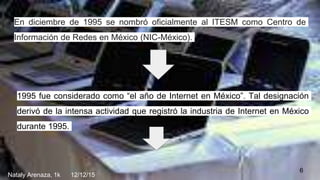 1995 fue considerado como “el año de Internet en México”. Tal designación
derivó de la intensa actividad que registró la industria de Internet en México
durante 1995.
En diciembre de 1995 se nombró oficialmente al ITESM como Centro de
Información de Redes en México (NIC-México).
6
Nataly Arenaza, 1k 12/12/15
 