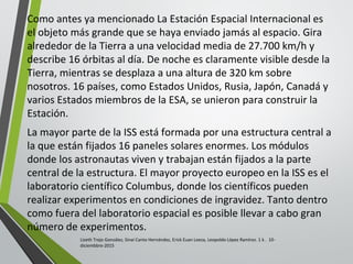 Como antes ya mencionado La Estación Espacial Internacional es
el objeto más grande que se haya enviado jamás al espacio. Gira
alrededor de la Tierra a una velocidad media de 27.700 km/h y
describe 16 órbitas al día. De noche es claramente visible desde la
Tierra, mientras se desplaza a una altura de 320 km sobre
nosotros. 16 países, como Estados Unidos, Rusia, Japón, Canadá y
varios Estados miembros de la ESA, se unieron para construir la
Estación.
La mayor parte de la ISS está formada por una estructura central a
la que están fijados 16 paneles solares enormes. Los módulos
donde los astronautas viven y trabajan están fijados a la parte
central de la estructura. El mayor proyecto europeo en la ISS es el
laboratorio científico Columbus, donde los científicos pueden
realizar experimentos en condiciones de ingravidez. Tanto dentro
como fuera del laboratorio espacial es posible llevar a cabo gran
número de experimentos.
Lizeth Trejo González, Sinaí Canto Hernández, Erick Euan Loeza, Leopoldo López Ramírez. 1 k . 10-
diciembbre-2015
 
