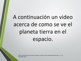 A continuación un video
acerca de como se ve el
planeta tierra en el
espacio.
Lizeth Trejo González, Sinaí Canto Hernández, Erick Euan Loeza, Leopoldo López Ramírez. 1 k . 10-
diciembbre-2015
 
