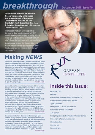 breakthrough                                                                        December 2011 | Issue 18
                                                                                                       Professor John Mattick AO FAA

The Garvan Institute of Medical                                                                        Image courtesy of Paul Harris,
                                                                                                       seesaw photography
Research recently announced
the appointment of Professor
John Mattick AO FAA as the
Institute’s next Executive Director,
following the retirement of Professor
John Shine AO FAA.
Professor Mattick will begin his
tenure at Garvan in January 2012,
and is taking every opportunity in the
lead-up to his arrival to meet Garvan
staff, board members and supporters.
Read more about Professor Mattick,
his impact on medical research, and
his hopes for his time at the Garvan
on page 5.



Making NEWS
‘Brown fat’ is believed to be a wondrous tissue that burns
energy to generate heat, that could help us fight obesity.
We are obese when we have too much ‘white fat’, which
is basically an organ of energy storage. In contrast, brown
fat is like a heat generator. Around 50g of white fat stores
300 kilocalories of energy. The same amount of brown
fat burns 300 kilocalories a day. Garvan researchers have
shown that brown fat can be grown in culture from stem
cells biopsied from adults – giving hope that one day
we might be able to either grow someone’s brown fat
outside the body and then transplant it, or else stimulate
its growth using drugs.                      Read more

Identical twins have identical genomes, but that is where
it stops. There are subtle differences in their personalities,
how they look, how they act and in their susceptibility
                                                                 Inside this issue:
to disease. How can this be? According to scientists             From the CEO                                                     2
from Garvan and Queensland Medical Research Institute,
it all depends on how the “epigenome” is modified                Opinion                                                          2
by the environment. More specifically, it depends on             Garvan welcomes Professor John Mattick                           3
exactly how particular parts of the genome are affected
by ‘methylation’, or the attachment of hydrocarbon               Cures can take more than a lifetime                              4
molecules - ‘methyl groups’, that literally change
the voice of the genome, silencing some genes and                Type 2 diabetes                                                  5
amplifying others. These findings are based on an eight-         Staff profile – Dr Ann McCormack                                 6
year study involving 512 adolescent twins (128 identical
twin pairs, as well as 128 non-identical twin pairs), with an    Fundraiser profile – ‘Team Phil’                                 6
average age of 14.15 years.                    Read more
                                                                 Ask Garvan                                                       7
Garvan scientists have discovered that a single gene             First glimpse inside the Kinghorn Cancer Centre                  7
controls a very complex process, apparently forming the
crucial link between eating a high fat diet and developing       In memory of a remarkable man                                    7
diabetes. Compounds are already being developed                  Clinical studies                                                 8
for blocking the gene – known as Id1 – as it has known
adverse effects in cancer. This drug development work            Coming up                                                        8
would very much shorten the path from discovery to
prospective treatment in the case of Type 2 diabetes.            In memoriam                                                      8
                                             Read more
 