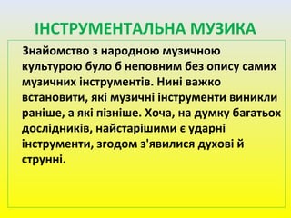 Знайомство з народною музичною
культурою було б неповним без опису самих
музичних інструментів. Нині важко
встановити, які музичні інструменти виникли
раніше, а які пізніше. Хоча, на думку багатьох
дослідників, найстарішими є ударні
інструменти, згодом з'явилися духові й
струнні.
ІНСТРУМЕНТАЛЬНА МУЗИКА
 