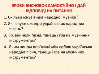 ЗРОБИ ВИСНОВОК САМОСТІЙНО І ДАЙ
ВІДПОВІДІ НА ПИТАННЯ
1. Скільки існує видів народної музики?
2. Які існують жанри українських народних
пісень?
3. Як виникли пісня, танець і гра на музичних
інструментах?
4. Яким чином пов’язані між собою українська
народна пісня, танець і гра на музичних
інструментах?
 