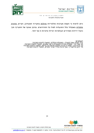 ‫אשכול תכנון ופיתוח בר קיימא‬
                                                        ‫אגף כלכלה ותקינה‬


‫ני ת ן ל ר א ו ת כ י ה ק מ ת מ ע ר כ ו ת ס ו ל א ר י ו ת ג ד ו ל ו ת ב ת ע ר י ף ה מ ע ו ד כ ן, ה ק י י ם, כ ד א י ת‬

‫כ ל כ ל י ת ב ש ק ל ו ל כ ל ל ה ת ו ע ל ו ת ל מ ו ל כ ל ה ת ר ח י ש י ם. ע ד כ ו ן ש ו ט ף ש ל ה ת ע ר י ף ת ו ך‬

                                 ‫ני צ ו ל י ר י ד ו ת ה מ ח י ר י ם ה ע ו ל מ י ו ת י ג ד י ל ו כ ד א י ו ת זו א ף יו ת ר.‬




                                                                                                             ‫העתקים:‬
                             ‫עו"ד אלונה שפר )קארו( - המנהלת הכללית, המשרד להגנת הסביבה‬
                    ‫גב' שולי נזר - סמנכ"ל בכירה לתעשיות ורישוי עסקים, המשרד להגנת הסביבה‬
                   ‫גב' גלית כהן - סמנכ"ל בכירה לתכנון ופיתוח בר קיימא, המשרד להגנת הסביבה‬
                      ‫מר יוחנן בורשטיין - אגף איכות אוויר ושינוי אקלים, המשרד להגנת הסביבה‬




                                                          ‫31‬




                        ‫אגף כלכלה ותקינה, המשרד להגנת הסביבה‬

  ‫כנפי נשרים ٥, גבעת שאול ת.ד. ٣٣٠٤٣ ירושלים מיקוד ٠٤٣١٩ | טלפון: ٢٠-٦/٥٣٨٥٩٤٦ פקס: ٢٠-٤٩٨٥٩٤٦ | ‪galitp@sviva.gov.il‬‬
 